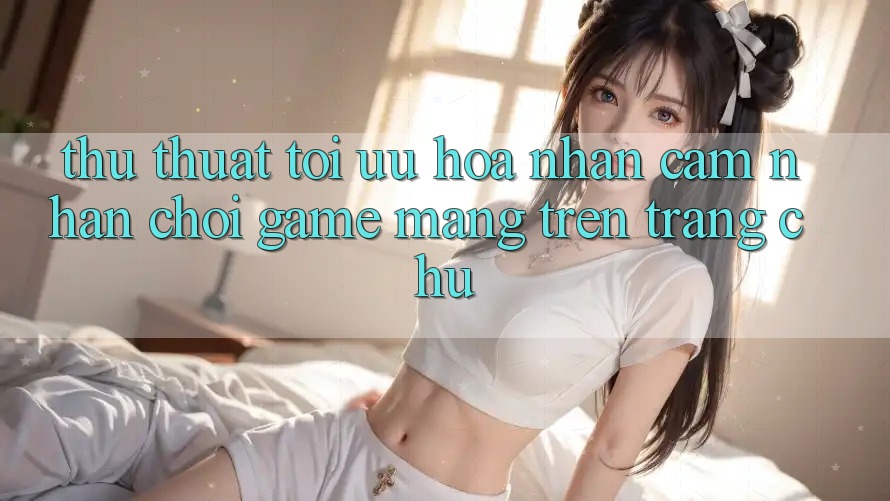 Thủ thuật Tối Ưu Hóa Nhận cảm nhận Chơi Game mạng Trên Trang chủ Thủ thuật Tối Ưu Hóa Nhận cảm nhận Chơi Game mạng Trên Trang chủ