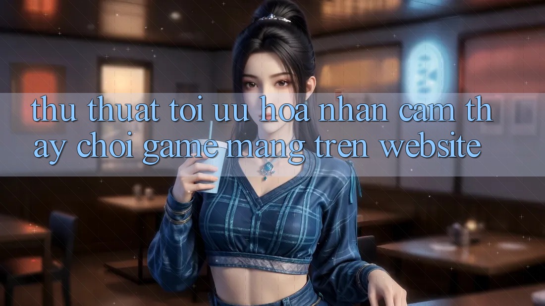 Thủ thuật Tối Ưu Hóa Nhận cảm thấy Chơi Game mạng Trên Website