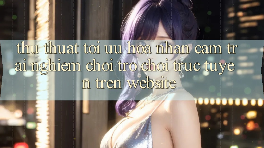 Thủ thuật Tối Ưu Hóa Nhận cảm trải nghiệm Chơi Trò chơi Trực Tuyến Trên Website