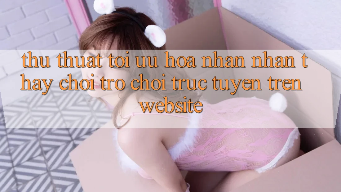 Thủ thuật Tối Ưu Hóa Nhận nhận thấy Chơi Trò chơi Trực Tuyến Trên Website