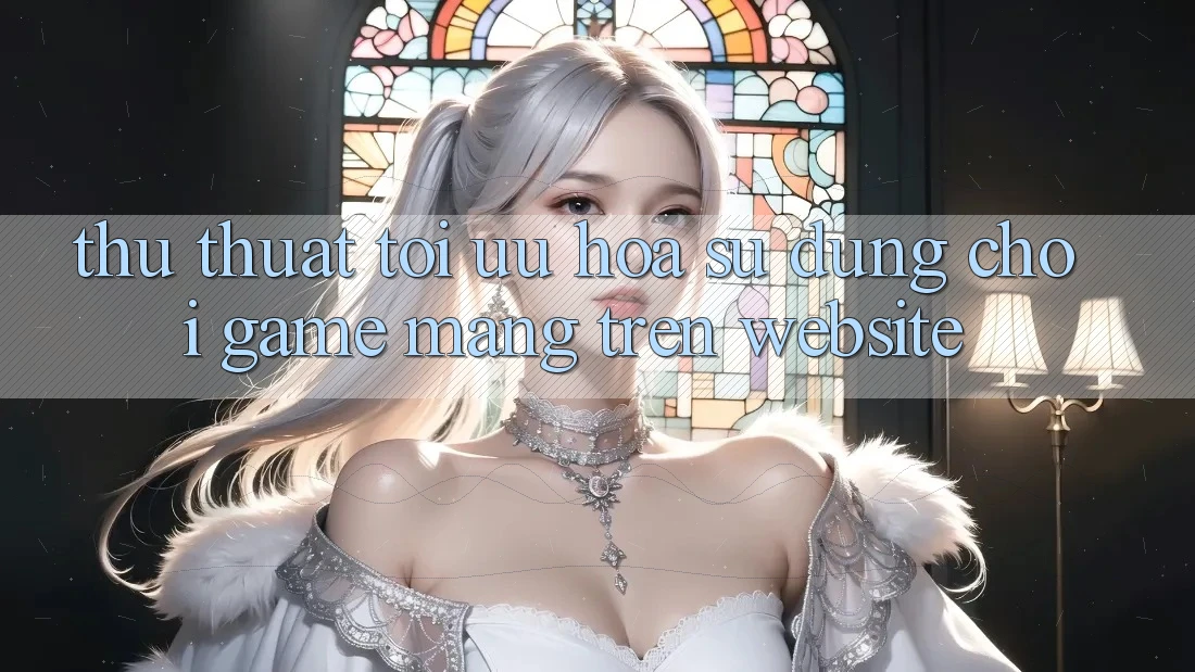 Thủ thuật Tối Ưu Hóa Sử dụng Chơi Game mạng Trên Website