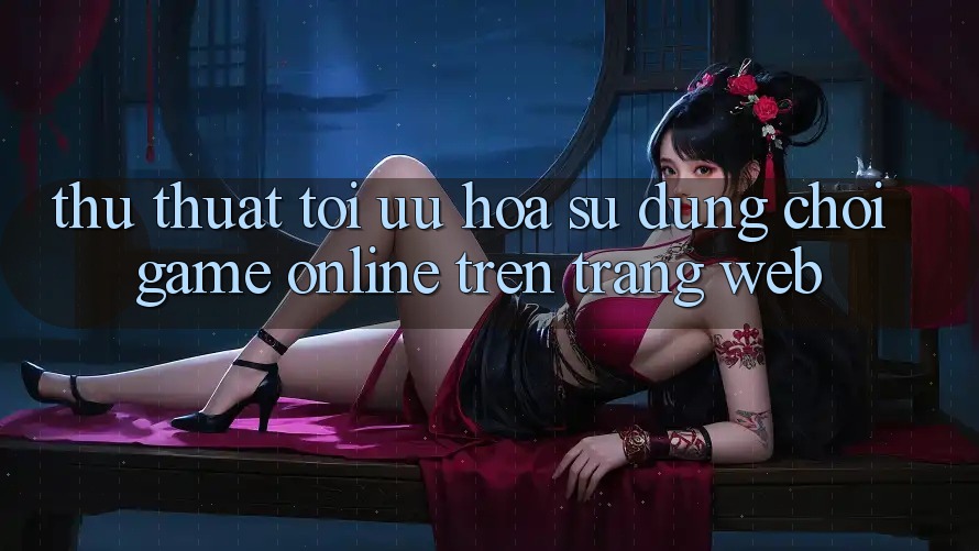 Thủ thuật Tối Ưu Hóa Sử dụng Chơi Game online Trên Trang web