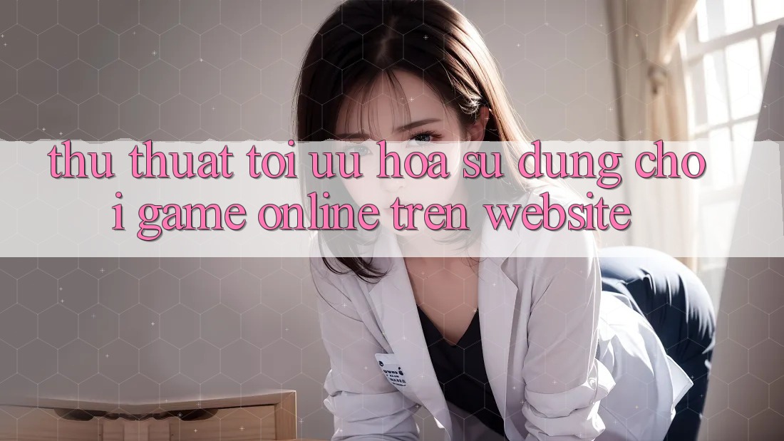 Thủ thuật Tối Ưu Hóa Sử dụng Chơi Game online Trên Website