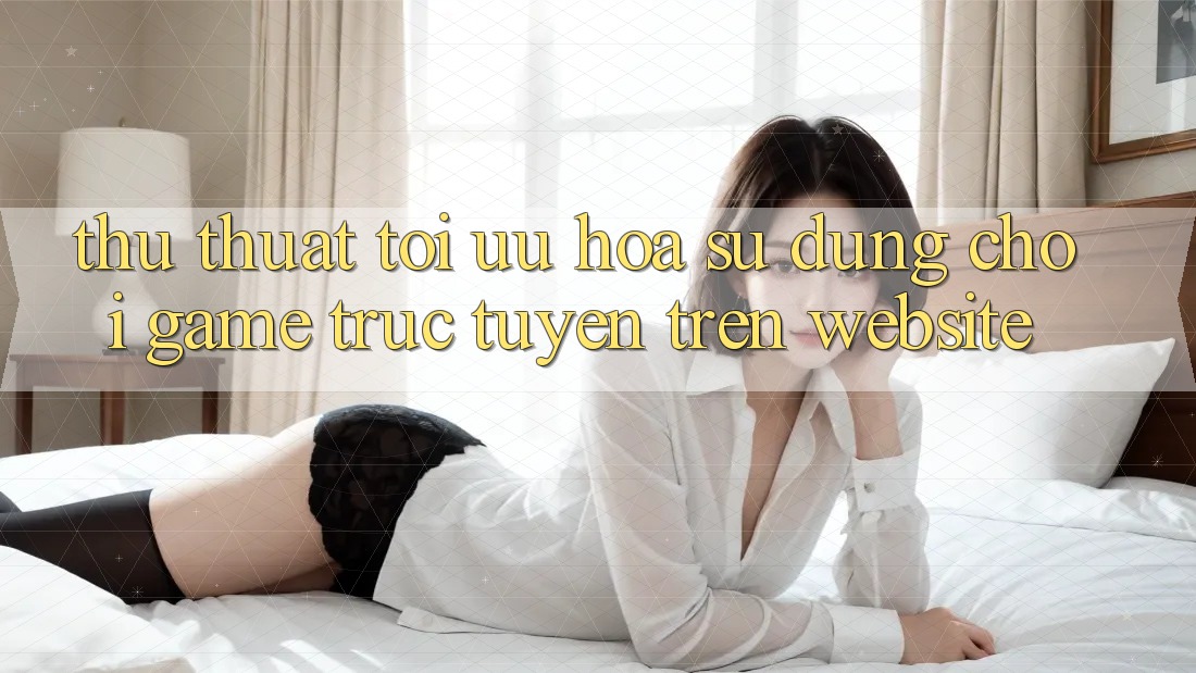 Thủ thuật Tối Ưu Hóa Sử dụng Chơi Game Trực Tuyến Trên Website