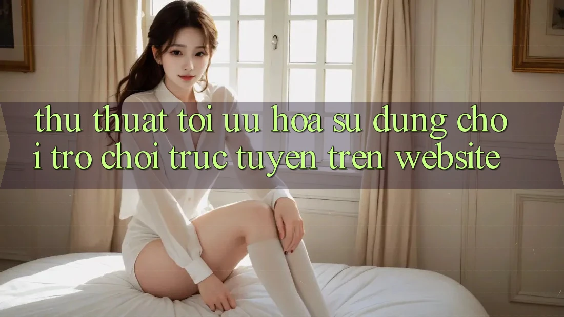 Thủ thuật Tối Ưu Hóa Sử dụng Chơi Trò chơi Trực Tuyến Trên Website Thủ thuật Tối Ưu Hóa Sử dụng Chơi Trò chơi Trực Tuyến Trên Website