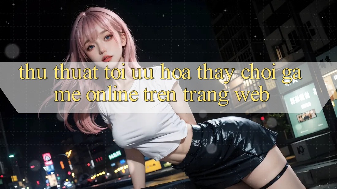 Thủ thuật Tối Ưu Hóa Thấy Chơi Game online Trên Trang web