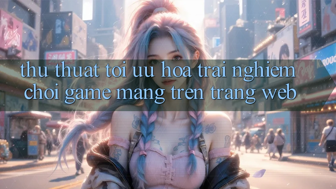 Thủ thuật Tối Ưu Hóa Trải Nghiệm Chơi Game mạng Trên Trang web