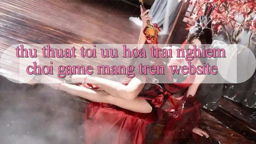 Thủ thuật Tối Ưu Hóa Trải Nghiệm Chơi Game mạng Trên Website