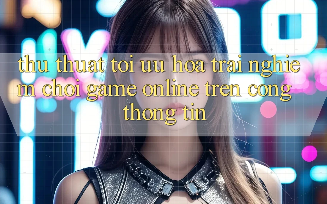 Thủ thuật Tối Ưu Hóa Trải Nghiệm Chơi Game online Trên Cổng thông tin Thủ thuật Tối Ưu Hóa Trải Nghiệm Chơi Game online Trên Cổng thông tin