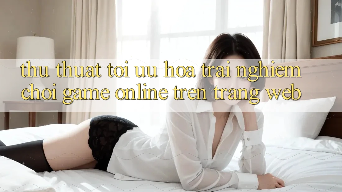 Thủ thuật Tối Ưu Hóa Trải Nghiệm Chơi Game online Trên Trang web