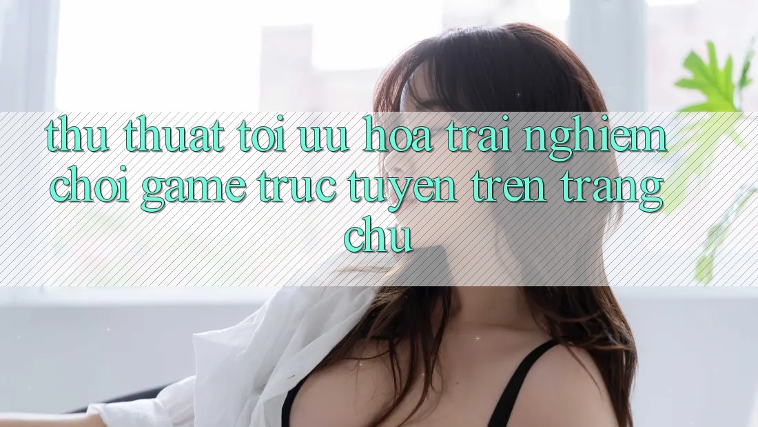 Thủ thuật Tối Ưu Hóa Trải Nghiệm Chơi Game Trực Tuyến Trên Trang chủ