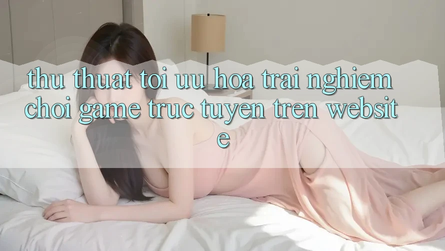Thủ thuật Tối Ưu Hóa Trải nghiệm Chơi Game Trực Tuyến Trên Website