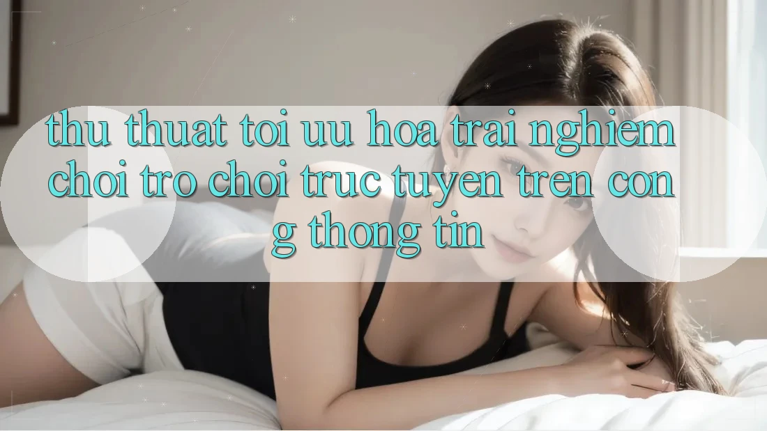 Thủ thuật Tối Ưu Hóa Trải Nghiệm Chơi Trò chơi Trực Tuyến Trên Cổng thông tin