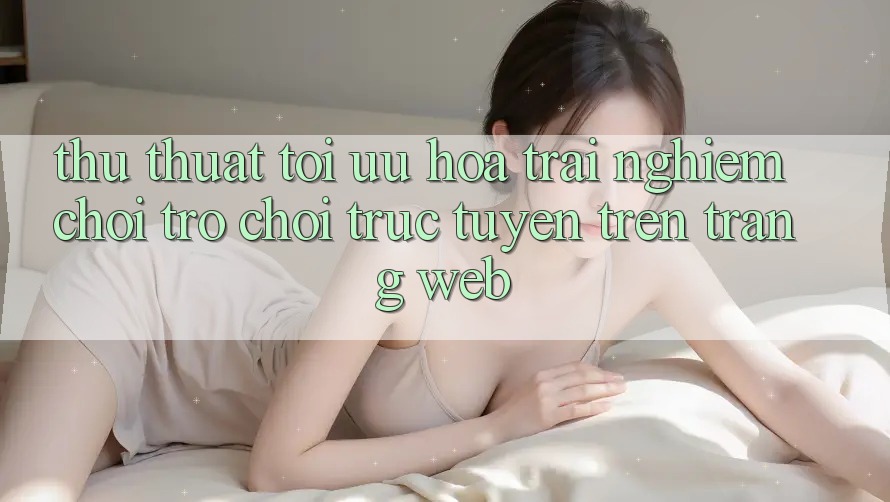 Thủ thuật Tối Ưu Hóa Trải Nghiệm Chơi Trò chơi Trực Tuyến Trên Trang web