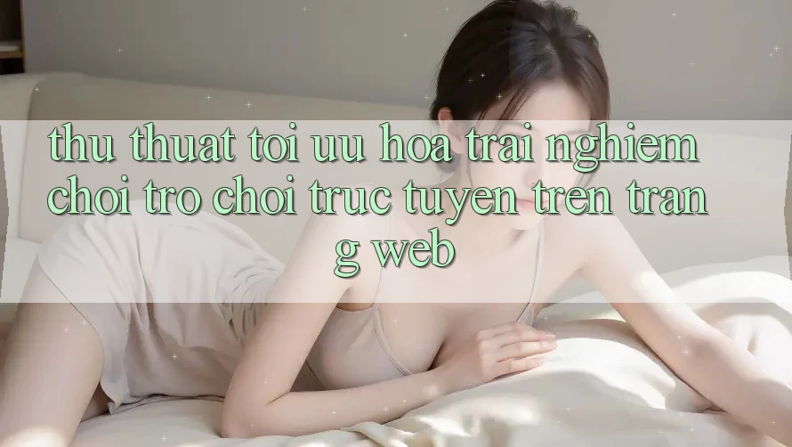 Thủ thuật Tối Ưu Hóa Trải Nghiệm Chơi Trò chơi Trực Tuyến Trên Trang web