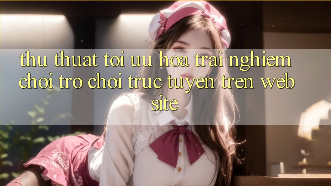 Thủ thuật Tối Ưu Hóa Trải nghiệm Chơi Trò chơi Trực Tuyến Trên Website