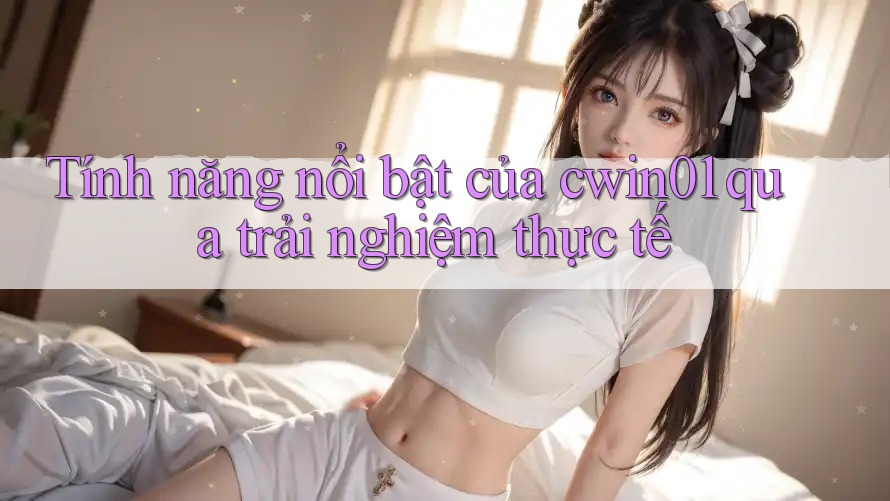Tính năng nổi bật của cwin01 qua trải nghiệm thực tế