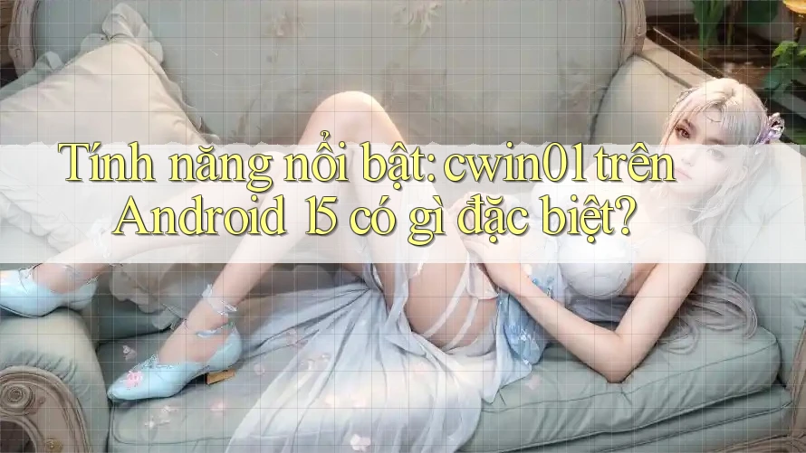 Tính năng nổi bật: cwin01 trên Android 15 có gì đặc biệt?