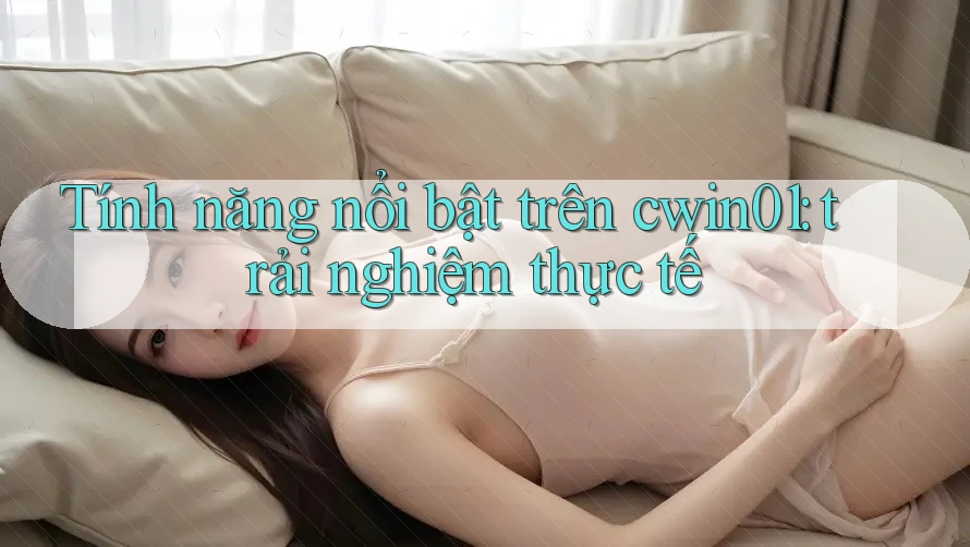 Tính năng nổi bật trên cwin01: trải nghiệm thực tế