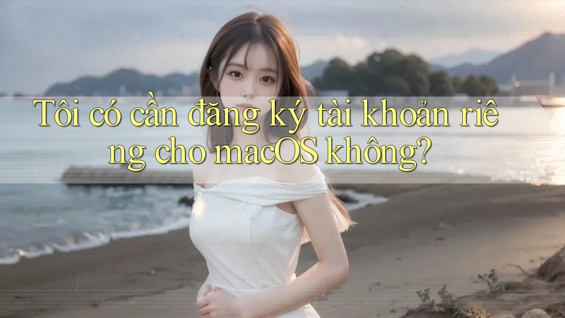 Tôi có cần đăng ký tài khoản riêng cho macOS không?