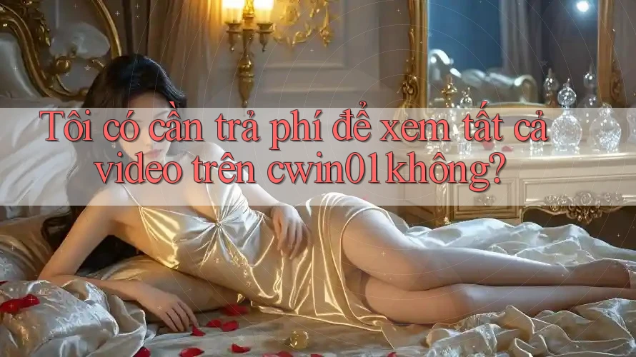 Tôi có cần trả phí để xem tất cả video trên cwin01 không?