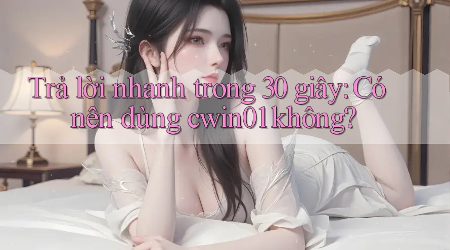 Trả lời nhanh trong 30 giây: Có nên dùng cwin01 không?