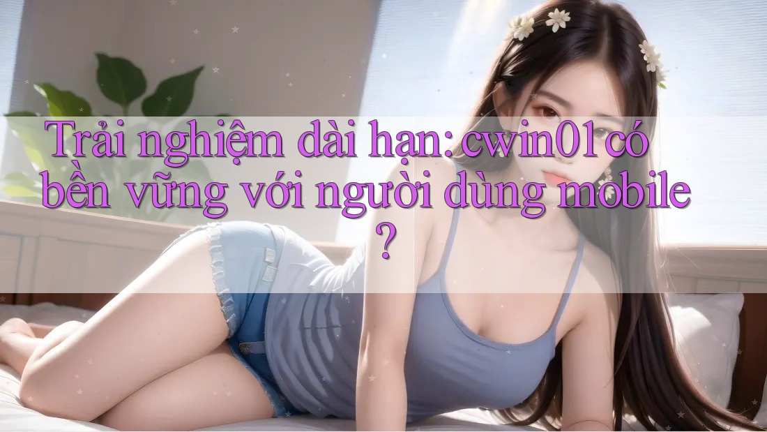 Trải nghiệm dài hạn: cwin01 có bền vững với người dùng mobile?