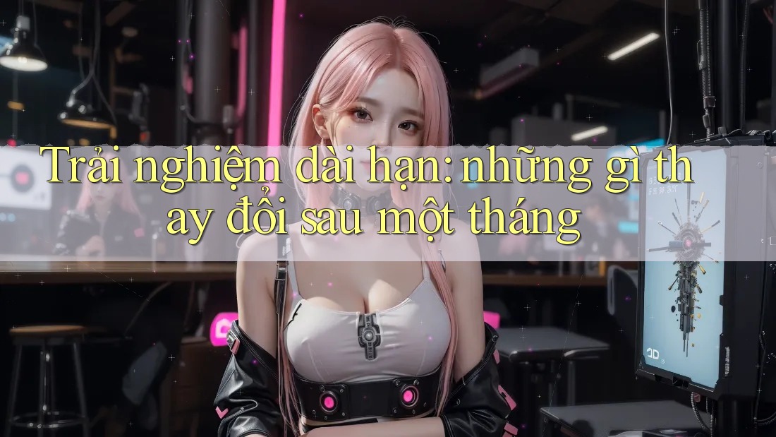 Trải nghiệm dài hạn: Những gì thay đổi sau một tháng Trải nghiệm dài hạn: Những gì thay đổi sau một tháng