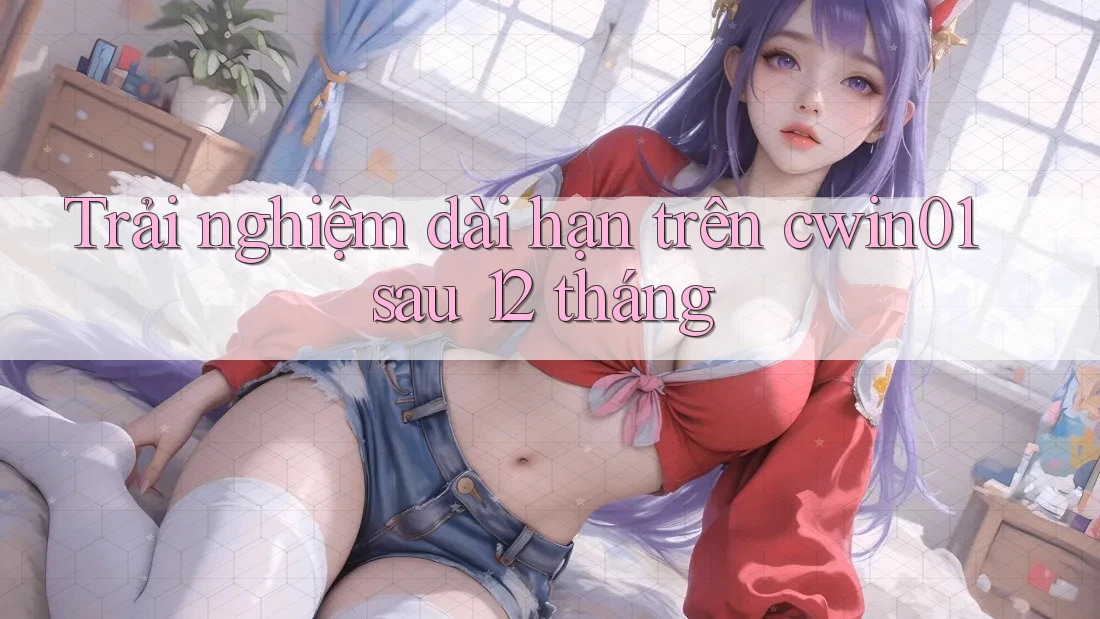 Trải nghiệm dài hạn trên cwin01 sau 12 tháng