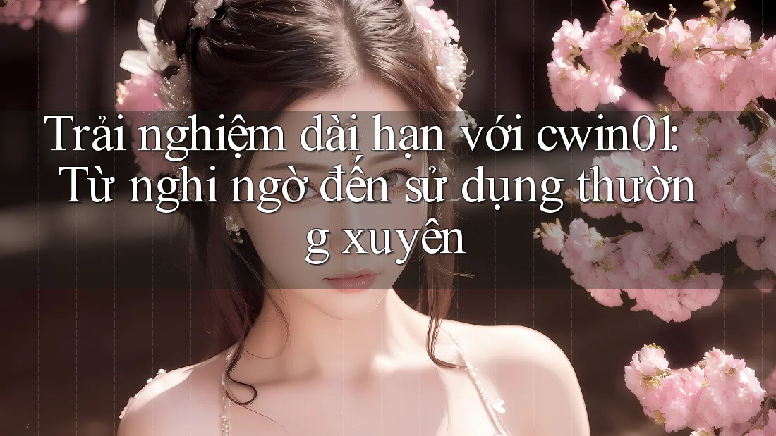Trải nghiệm dài hạn với cwin01: Từ nghi ngờ đến sử dụng thường xuyên