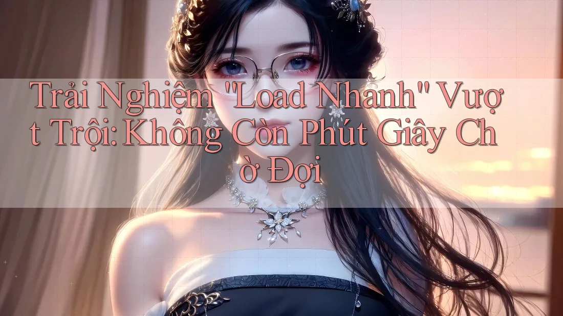 Trải Nghiệm “Load Nhanh” Vượt Trội: Không Còn Phút Giây Chờ Đợi