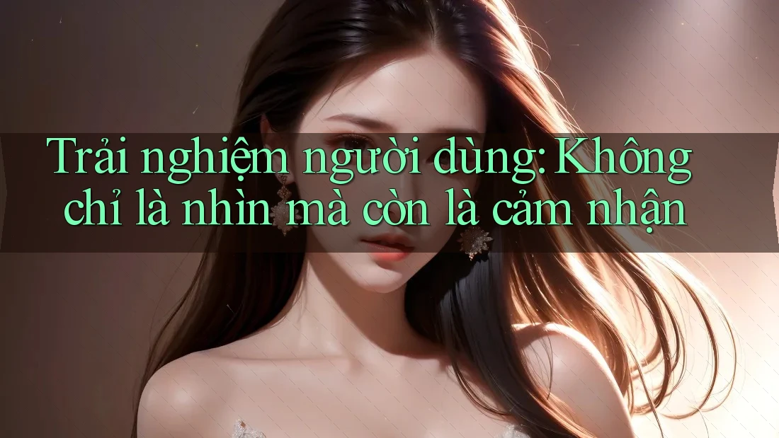 Trải nghiệm người dùng: Không chỉ là nhìn mà còn là cảm nhận