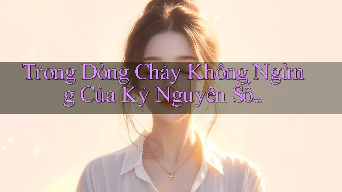 Trong Dòng Chảy Không Ngừng Của Kỷ Nguyên Số. . .