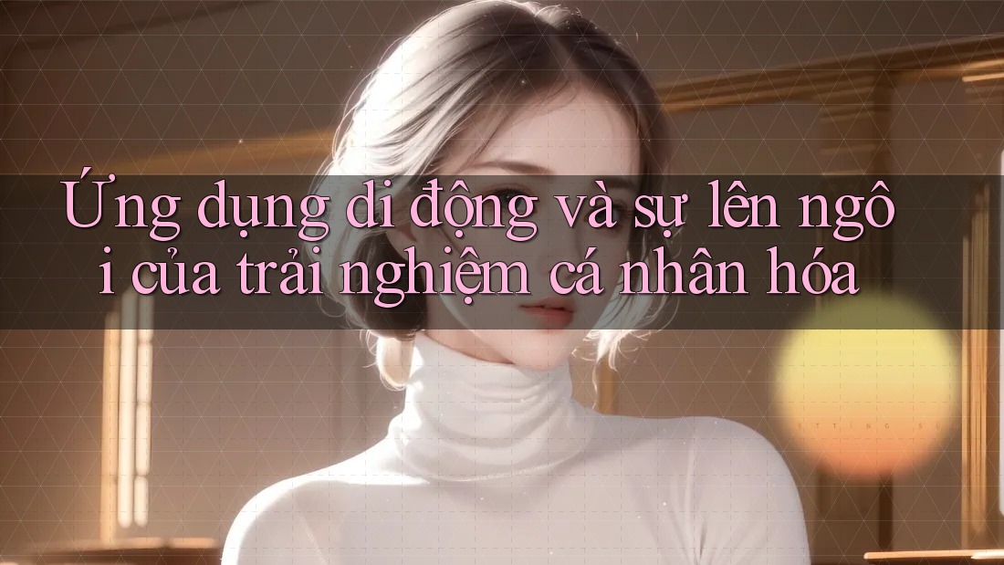 Ứng dụng di động và sự lên ngôi của trải nghiệm cá nhân hóa