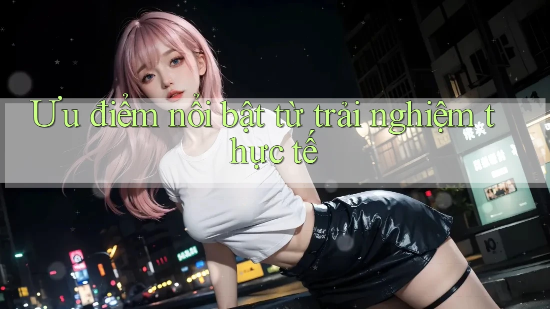 Ưu điểm nổi bật: Từ trải nghiệm thực tế