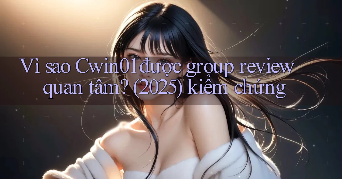 Vì sao Cwin01 được group review quan tâm (2025) kiểm chứng