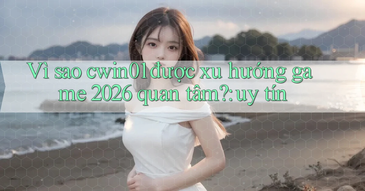 Vì sao cwin01 được xu hướng game 2026 quan tâm uy tín
