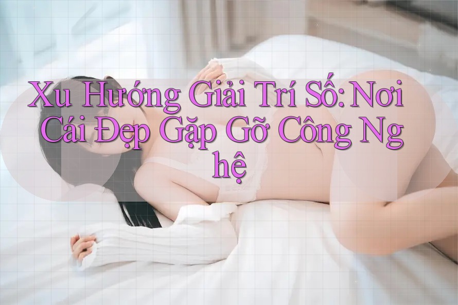 Xu Hướng Giải Trí Số: Nơi Cái Đẹp Gặp Gỡ Công Nghệ